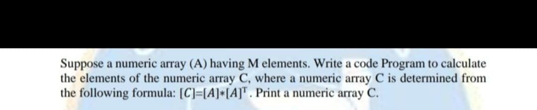 Suppose a numeric array (A) having M elements. Write a code Program to calculate
the elements of the numeric array C, where a numeric array C is determined from
the following formula: [C]=[A]*[A]T. Print a numeric array C.