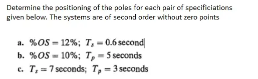 Determine the positioning of the poles for each pair of specificiations
given below. The systems are of second order without zero points
a. %OS = 12%; T; = 0.6 second
b. %OS = 10%; T, = 5 seconds
c. T = 7 seconds; T, = 3 seconds
%3D
