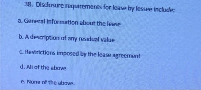 38. Disclosure requirements for lease by lessee include:
a. General Information about the lease
b. A description of any residual value
c. Restrictions imposed by the lease agreement
d. All of the above
e. None of the above.
