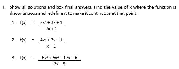 1. Show all solutions and box final answers. Find the value of x where the function is
discontinuous and redefine it to make it continuous at that point.
1. f(x)
2. f(x)
3. f(x)
=
=
=
2x² + 3x + 1
2x + 1
4x² + 3x - 1
x-1
6x³ + 5x²
17x-6
2x - 3