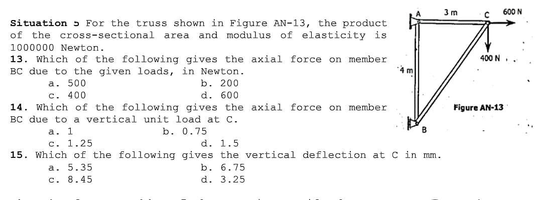 3 m
600 N
Situation 5 For the truss shown in Figure AN-13, the product
of the
cross-sectional
and modulus of elasticity is
area
1000000 Newton.
13. Which of the following gives the axial force on member
BC due to the given loads, in Newton.
400 N
4 m
a. 500
c. 400
b. 200
d. 600
14. Which of the following gives the axial force on member
BC due to a vertical unit load at C.
Figure AN-13
b. 0.75
а. 1
c. 1.25
d. 1.5
15. Which of the following gives the vertical deflection at C in mm.
b. 6.75
a. 5.35
c. 8.45
d. 3.25
