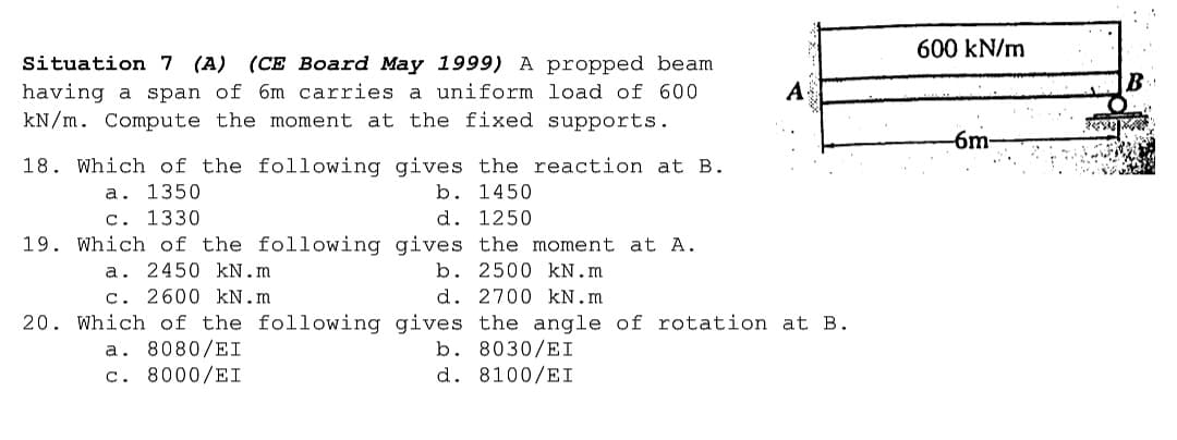 600 kN/m
Situation 7 (A) (CE Board May 1999) A propped beam
A
having a span of 6m carries a uniform load of 600
kN/m. Compute the moment at the fixed supports.
-6m
18. Which of the following gives the reaction at B.
a. 1350
c. 1330
b. 1450
d. 1250
19. Which of the following gives the moment at A.
a. 2450 kN.m
c. 2600 kN.m
b. 2500 kN.m
d. 2700 kN.m
20. Which of the following gives the angle of rotation at B.
a. 8080/EI
c. 8000/EI
b. 8030/EI
d. 8100/EI
