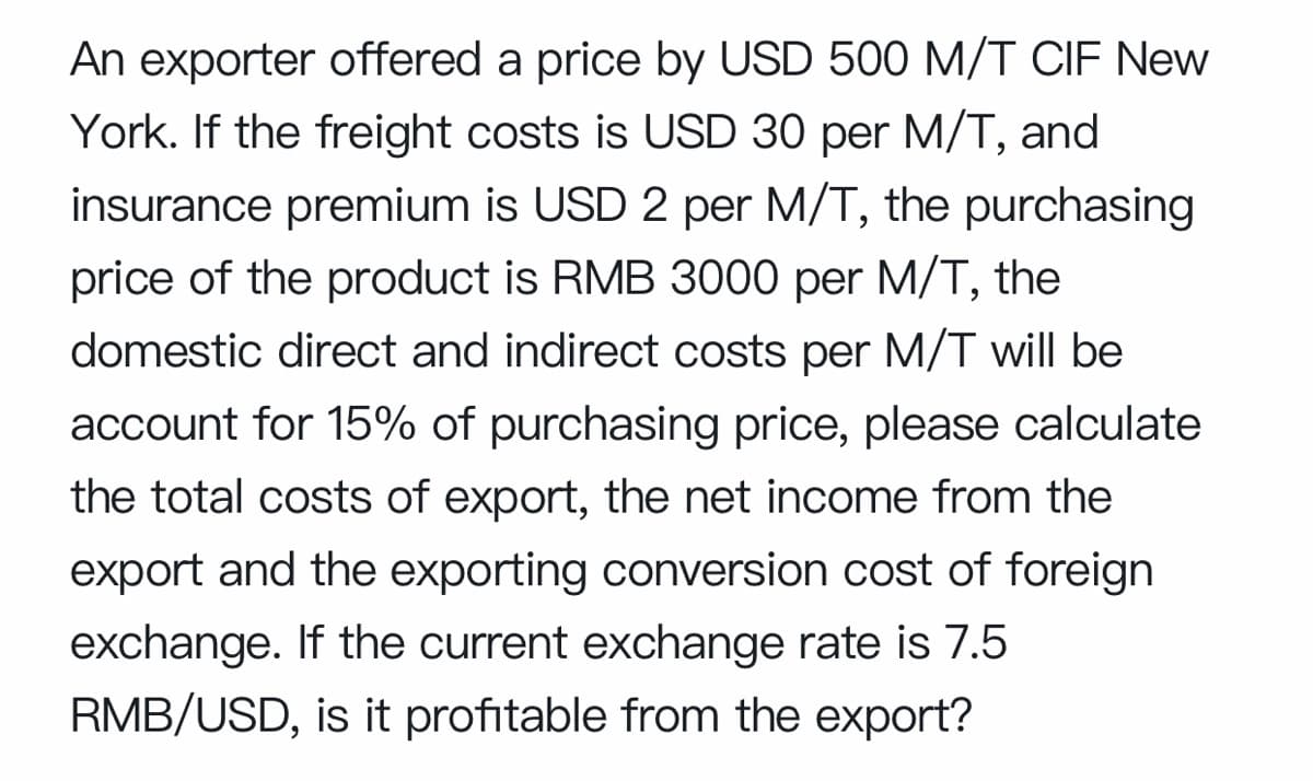 An exporter offered a price by USD 500 M/T CIF New
York. If the freight costs is USD 30 per M/T, and
insurance premium is USD 2 per M/T, the purchasing
price of the product is RMB 3000 per M/T, the
domestic direct and indirect costs per M/T will be
account for 15% of purchasing price, please calculate
the total costs of export, the net income from the
export and the exporting conversion cost of foreign
exchange. If the current exchange rate is 7.5
RMB/USD, is it profitable from the export?
