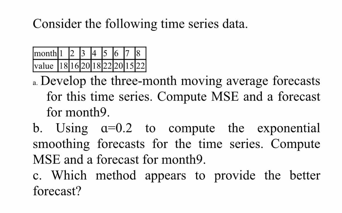 Consider the following time series data.
month 1 2 3 4 5 6 7 8
value |18|16 20 18 22 20 15 22
a. Develop the three-month moving average forecasts
for this time series. Compute MSE and a forecast
for month9.
b. Using a=0.2 to compute the exponential
smoothing forecasts for the time series. Compute
MSE and a forecast for month9.
c. Which method appears to provide the better
forecast?
