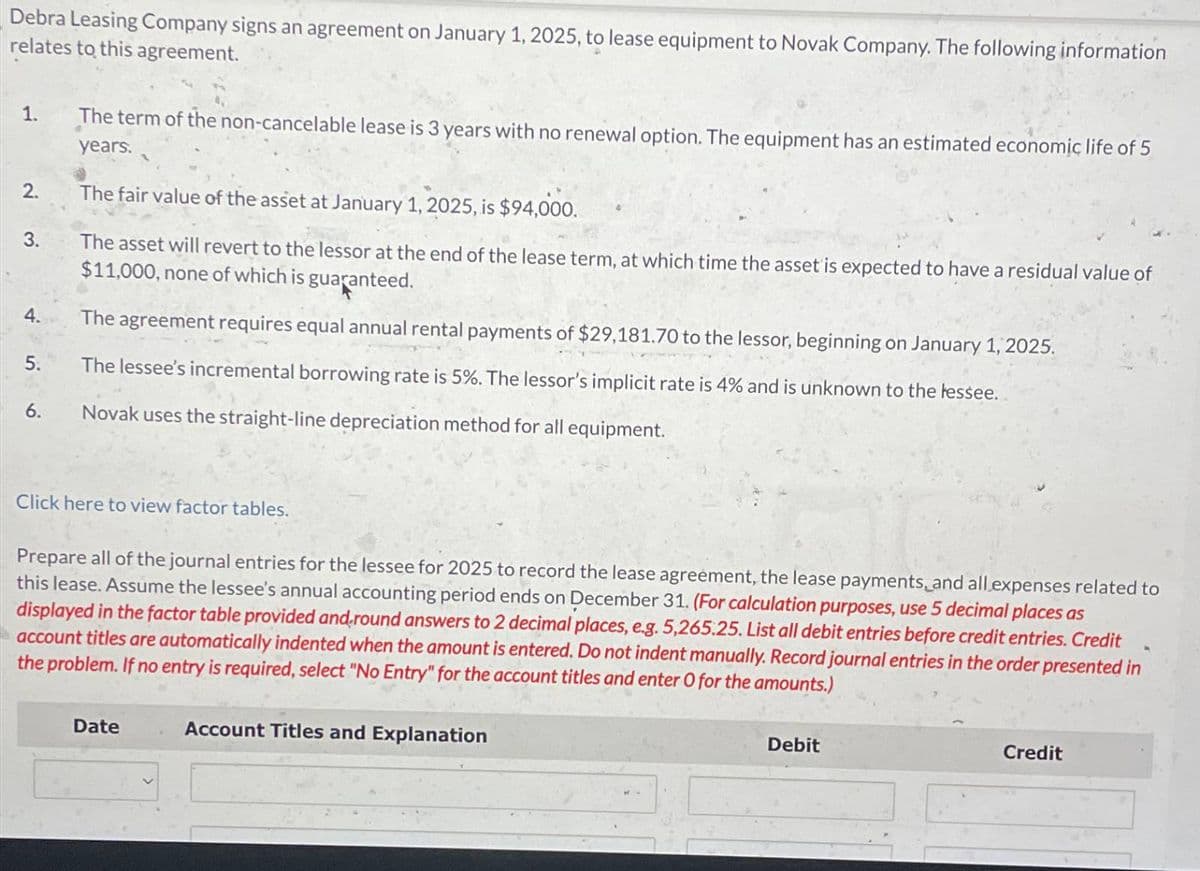 Debra Leasing Company signs an agreement on January 1, 2025, to lease equipment to Novak Company. The following information
relates to this agreement.
1.
The term of the non-cancelable lease is 3 years with no renewal option. The equipment has an estimated economic life of 5
years.
2.
3.
The fair value of the asset at January 1, 2025, is $94,000.
The asset will revert to the lessor at the end of the lease term, at which time the asset is expected to have a residual value of
$11,000, none of which is guaranteed.
4.
The agreement requires equal annual rental payments of $29,181.70 to the lessor, beginning on January 1, 2025.
5.
The lessee's incremental borrowing rate is 5%. The lessor's implicit rate is 4% and is unknown to the lessee.
6.
Novak uses the straight-line depreciation method for all equipment.
Click here to view factor tables.
Prepare all of the journal entries for the lessee for 2025 to record the lease agreement, the lease payments and all expenses related to
this lease. Assume the lessee's annual accounting period ends on December 31. (For calculation purposes, use 5 decimal places as
displayed in the factor table provided and round answers to 2 decimal places, e.g. 5,265.25. List all debit entries before credit entries. Credit
account titles are automatically indented when the amount is entered. Do not indent manually. Record journal entries in the order presented in
the problem. If no entry is required, select "No Entry" for the account titles and enter O for the amounts.)
Date
Account Titles and Explanation
Debit
Credit