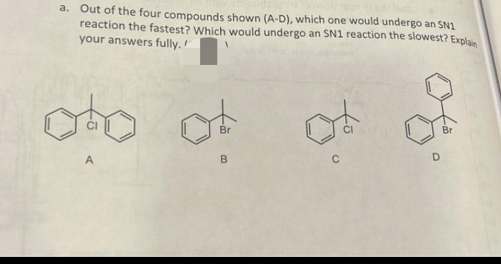 a. Out of the four compounds shown (A-D), which one would undergo an SN1
reaction the fastest? Which would undergo an SN1 reaction the slowest? Explain
your answers fully.
A
Br
B
ने
C
D
Br