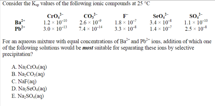 Consider the Ksp values of the following ionic compounds at 25 °C
Cro²
1.2 × 10-¹0
3.0 × 10-13
Ba²+
Pb²+
CO3²-
2.6 × 10-⁹
7.4 × 10-¹4
A. Na₂CrO4(aq)
B. Na₂CO3(aq)
C. NaF (aq)
D. Na₂SO4(aq)
E. Na₂SO4(aq)
1.8 × 107
3.3 × 10-8
SeO²-
3.4 x 10-8
1.4 x 10-7
SO²-
1.1 × 10-10
2.5 × 10-8
For an aqueous mixture with equal concentrations of Ba²+ and Pb²+ ions, addition of which one
of the following solutions would be most suitable for separating these ions by selective
precipitation?