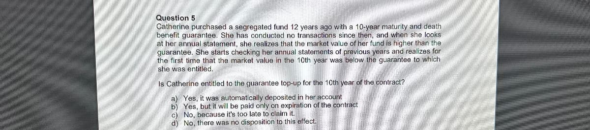 Question 5
Catherine purchased a segregated fund 12 years ago with a 10-year maturity and death
benefit guarantee. She has conducted no transactions since then, and when she looks
at her annual statement, she realizes that the market value of her fund is higher than the
guarantee. She starts checking her annual statements of previous years and realizes for
the first time that the market value in the 10th year was below the guarantee to which
she was entitled.
Is Catherine entitled to the guarantee top-up for the 10th year of the contract?
a) Yes, it was automatically deposited in her account
b) Yes, but it will be paid only on expiration of the contract
c) No, because it's too late to claim
d) No, there was no disposition to this effect.