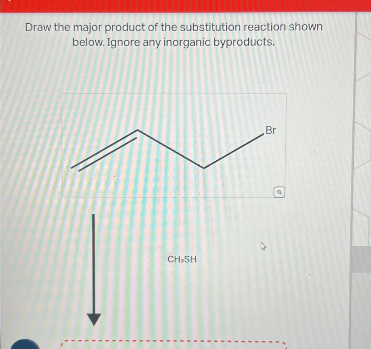 Draw the major product of the substitution reaction shown
below. Ignore any inorganic byproducts.
CH3SH
Br
Q