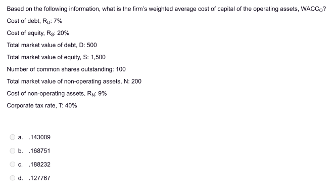 Based on the following information, what is the firm's weighted average cost of capital of the operating assets, WACCO?
Cost of debt, RD: 7%
Cost of equity, Rs: 20%
Total market value of debt, D: 500
Total market value of equity, S: 1,500
Number of common shares outstanding: 100
Total market value of non-operating assets, N: 200
Cost of non-operating assets, RN: 9%
Corporate tax rate, T: 40%
O
.143009
b. 168751
a.
c. .188232
d. .127767