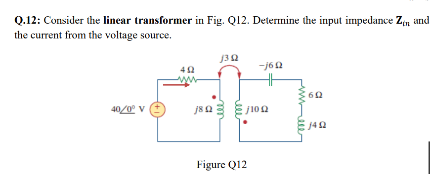 Q.12: Consider the linear transformer in Fig. Q12. Determine the input impedance Zin and
the current from the voltage source.
40/0° V
Μ
4Ω
j8 Ω
j3 Ω
-j6Ω
j10 Ω
Figure Q12
6Ω
=j4Ω