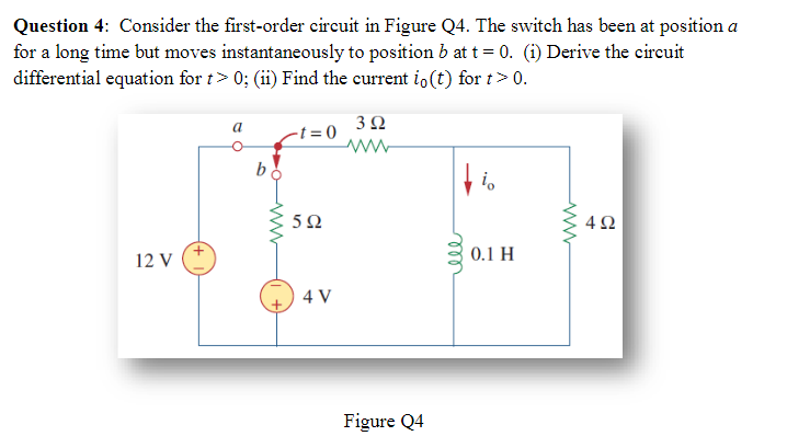 Question 4: Consider the first-order circuit in Figure Q4. The switch has been at position a
for a long time but moves instantaneously to position b at t = 0. (i) Derive the circuit
differential equation for t> 0; (ii) Find the current io(t) for t> 0.
12 V
a
b
-t=0
592
4 V
392
www
Figure Q4
io
0.1 H
www
492