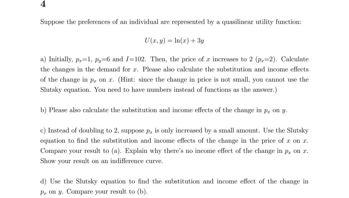 4
Suppose the preferences of an individual are represented by a quasilinear utility function:
U(x, y) = ln(x) + 3y
a) Initially, px=1, py=6 and I=102. Then, the price of x increases to 2 (px=2). Calculate
the changes in the demand for x. Please also calculate the substitution and income effects
of the change in px on x. (Hint: since the change in price is not small, you cannot use the
Slutsky equation. You need to have numbers instead of functions as the answer.)
b) Please also calculate the substitution and income effects of the change in pa on y.
c) Instead of doubling to 2, suppose px is only increased by a small amount. Use the Slutsky
equation to find the substitution and income effects of the change in the price of x on x.
Compare your result to (a). Explain why there's no income effect of the change in px on x.
Show your result on an indifference curve.
d) Use the Slutsky equation to find the substitution and income effect of the change in
Px on y. Compare your result to (b).