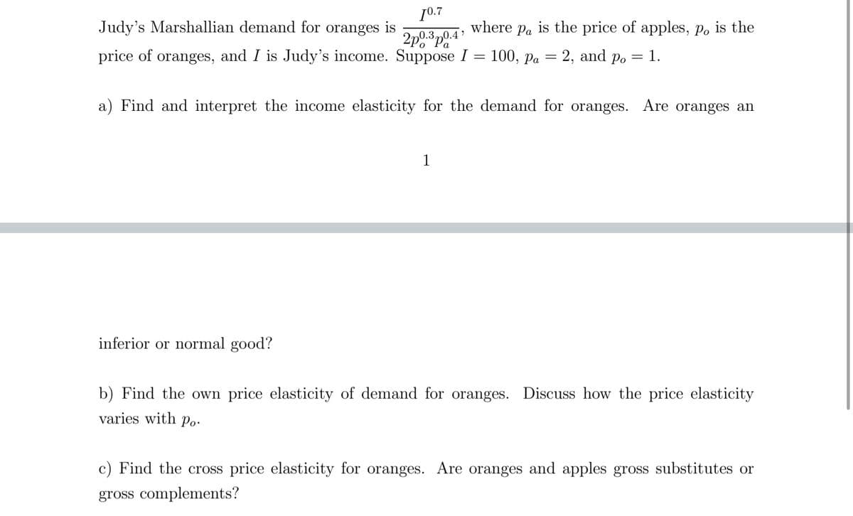 Judy's Marshallian demand for oranges is
[0.7
2p0.3p0.4
where Pa is the price of apples, po is the
price of oranges, and I is Judy's income. Suppose I = 100, Pa
=
= 2, and po = 1.
a) Find and interpret the income elasticity for the demand for oranges. Are oranges an
1
inferior or normal good?
b) Find the own price elasticity of demand for oranges. Discuss how the price elasticity
varies with po
c) Find the cross price elasticity for oranges. Are oranges and apples gross substitutes or
gross complements?