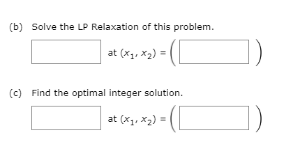 (b) Solve the LP Relaxation of this problem.
at (x1, X2) =
(c) Find the optimal integer solution.
at (x1, x2) =
