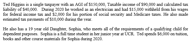 Ted Higgins is a single taxpayer with an AGI of $150,000, Taxable income of $90,000 and calculated tax
liability of $40,000. During 2020 he worked as an electrician and had $15,000 withheld from his wages
for federal income tax and $2,000 for his portion of social security and Medicare taxes. He also made
estimated tax payments of $10,000 during the year.
He also has a 19 year old Daughter, Sophia, who meets all of the requirements of a qualifying child for
dependent purposes. Sophia is a full time student in her junior year at UCR. Ted spends $6,000 on tuition,
books and other course materials for Sophia during 2020.
