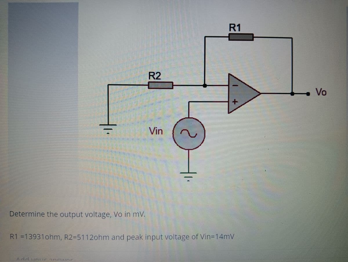 R1
R2
Vo
Vin
Determine the output voltage, Vo in mV.
R1 =13931ohm, R2-5112ohm and peak input voltage of Vin=14mV
