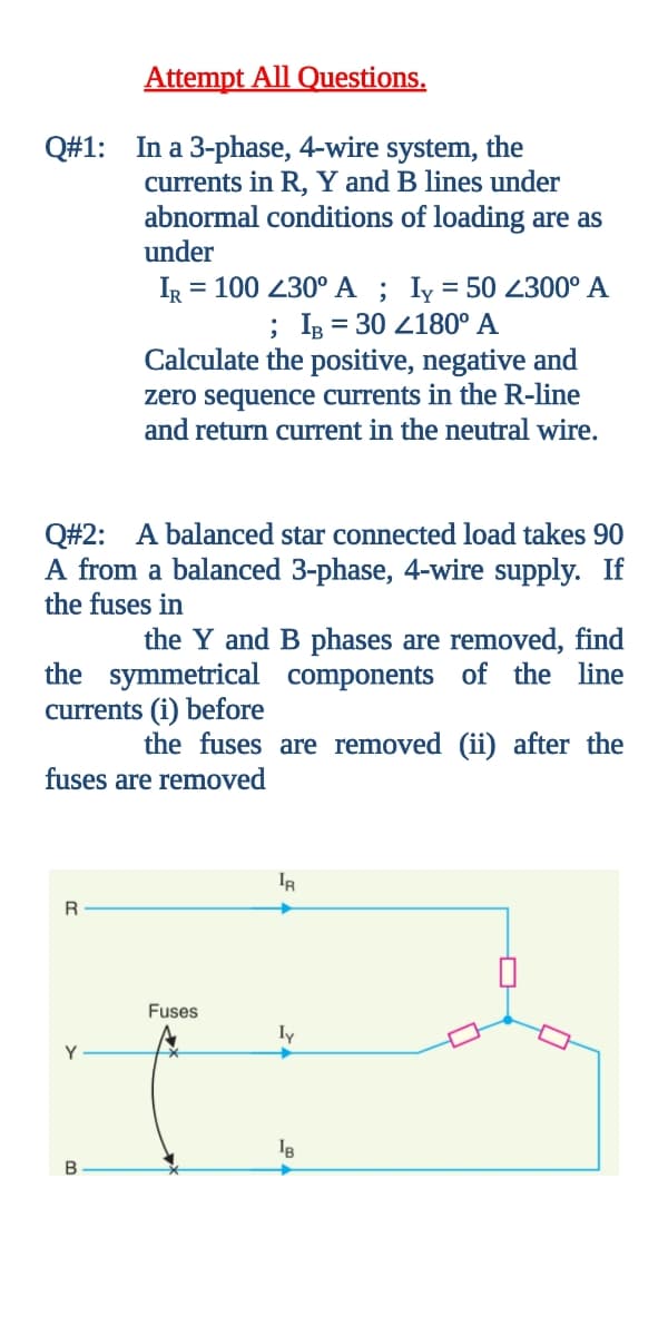 Attempt All Questions.
Q#1: In a 3-phase, 4-wire system, the
currents in R, Y and B lines under
abnormal conditions of loading are as
under
IR = 100 230° A ; Iy = 50 2300° A
; IB = 30 2180° A
Calculate the positive, negative and
zero sequence currents in the R-line
and return current in the neutral wire.
Q#2: A balanced star connected load takes 90
A from a balanced 3-phase, 4-wire supply. If
the fuses in
the Y and B phases are removed, find
the symmetrical components of the line
currents (i) before
the fuses are removed (ii) after the
fuses are removed
IR
R
Fuses
ly
Y
