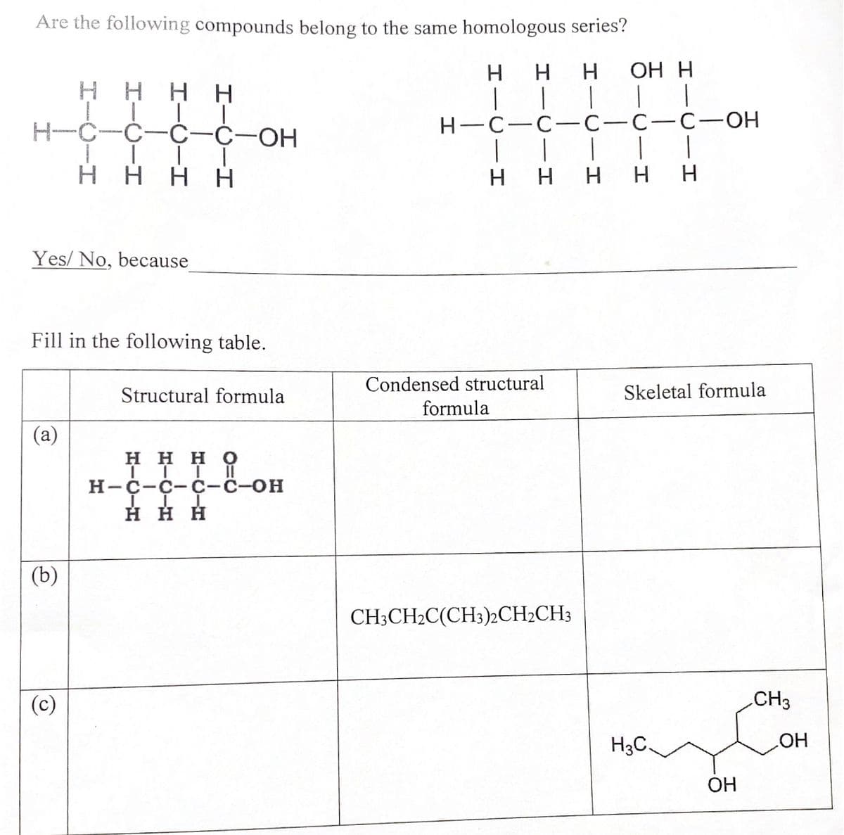 Are the following compounds belong to the same homologous series?
H H
H OH H
Η Η
T
|
|
-C-C-OH
H-C-C-C-C-C-OH
1
Η Η Η Η
H
H H
H H
Condensed structural
formula
Skeletal formula
CH3CH2C(CH3)2CH₂CH3
Yes/No, because
Fill in the following table.
Structural formula
(a)
Η Η Η Ο
III
H-C-C-C-C-OH
i-OH
III
H H H
(b)
H3C.
OH
CH3
OH