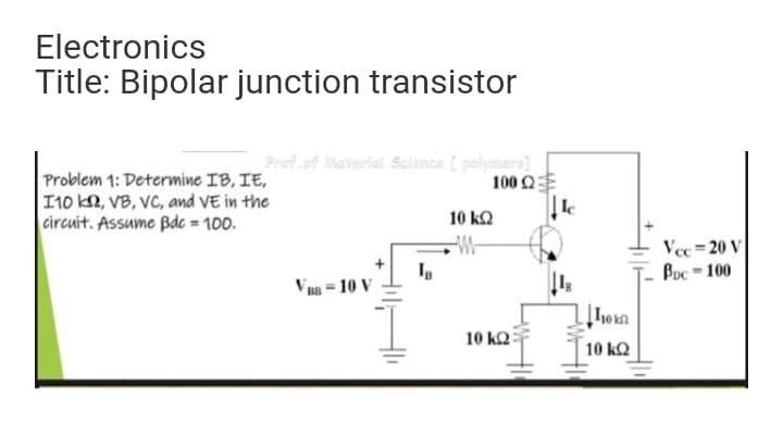 Electronics
Title: Bipolar junction transistor
Prof.of Material Sclence ( polymers]
Problem 1: Determine IB, IE,
10 k, VB, VC, and VE in the
circuit. Assume Bde = 100.
100 Q
10 kQ
-W-
Vec =20 V
Buc = 100
V BB = 10 V
10 ΚΩ
10 kQ

