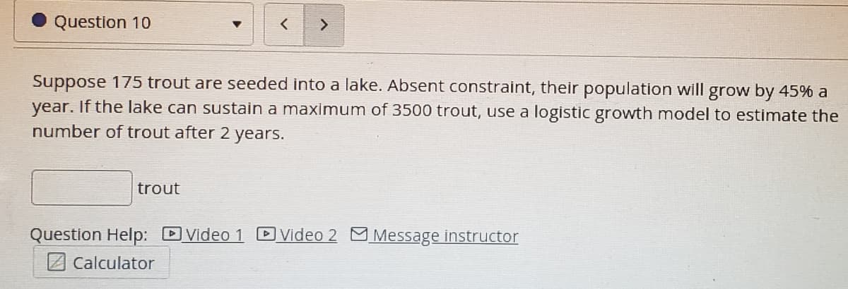 Question 10
>
Suppose 175 trout are seeded into a lake. Absent constraint, their population will grow by 45% a
year.
If the lake can sustain a maximum of 3500 trout, use a logistic growth model to estimate the
number of trout after 2 years.
trout
Question Help: Video 1 DVideo 2 Message instructor
2 Calculator
