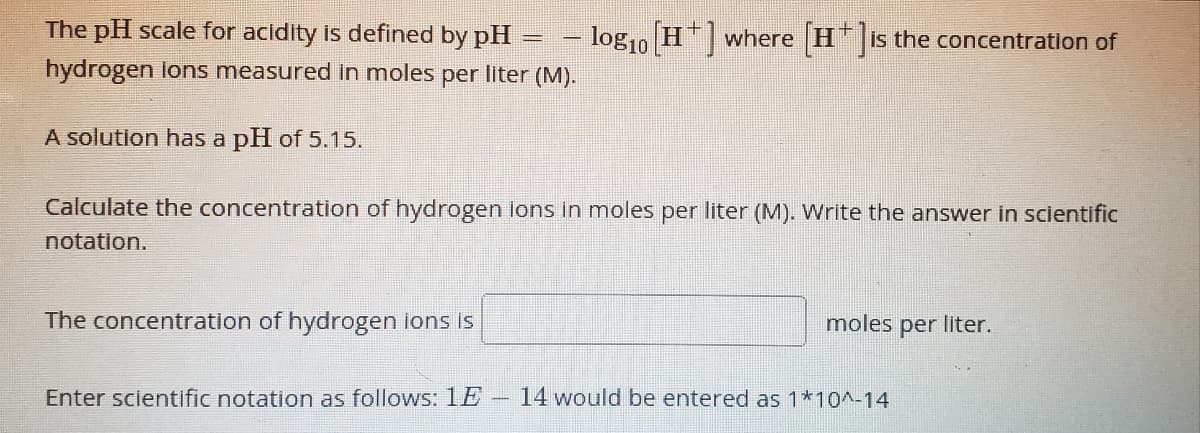 The pH scale for acidity is defined by pH
log1o H"| where H is the concentration of
%3D
hydrogen lons measured in moles per liter (M).
A solution has a pH of 5.15.
Calculate the concentration of hydrogen ions in moles per liter (M). Write the answer in scientific
notation.
The concentration of hydrogen ions is
moles per liter.
Enter scientific notation as follows: 1E
14 would be entered as 1*10^-14
