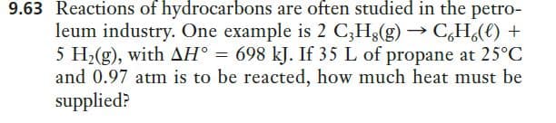 9.63 Reactions of hydrocarbons are often studied in the petro-
leum industry. One example is 2 C;H;(g) → C,H¿(e) +
5 H2(g), with AH° = 698 kJ. If 35 L of propane at 25°C
and 0.97 atm is to be reacted, how much heat must be
supplied?
