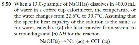 9.50 When a 13.0-g sample of NaOH(s) dissolves in 400.0 mL
of water in a coffee cup calorimeter, the temperature of
the water changes from 22.6°C to 30.7°C. Assuming that
the specific heat capacity of the solution is the same as
for water, calculate (a) the heat transfer from system to
surroundings and (b) AH for the reaction
NaOH(s) → Na*(aq) + OH (aq)

