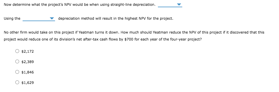 Now determine what the project's NPV would be when using straight-line depreciation.
Using the
depreciation method will result in the highest NPV for the project.
No other firm would take on this project if Yeatman turns it down. How much should Yeatman reduce the NPV of this project if it discovered that this
project would reduce one of its division's net after-tax cash flows by $700 for each year of the four-year project?
$2,172
$2,389
$1,846
$1,629