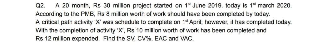 Q2.
A 20 month, Rs 30 million project started on 1st June 2019. today is 1 st march 2020.
According to the PMB, Rs 8 million worth of work should have been completed by today.
A critical path activity 'X' was schedule to complete on 1st April; however, it has completed today.
With the completion of activity 'X', Rs 10 million worth of work has been completed and
Rs 12 million expended. Find the SV, CV%, EAC and VAC.