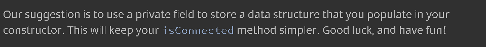 Our suggestion is to use a private field to store a data structure that you populate in your
constructor. This will keep your isConnected method simpler. Good luck, and have fun!
