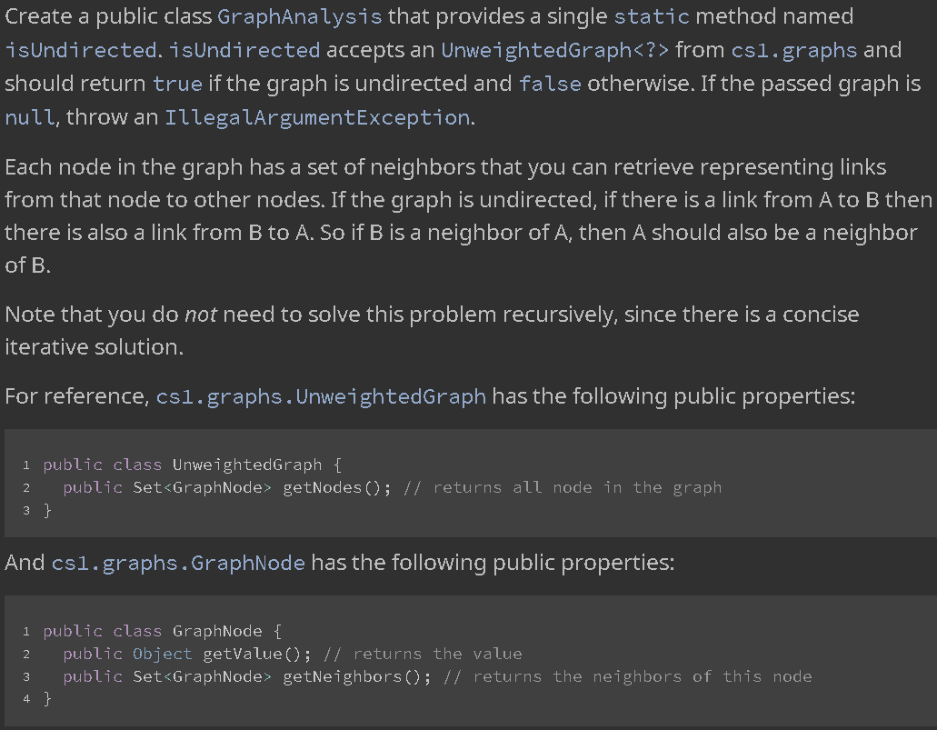 Create a public class GraphAnalysis that provides a single static method named
isUndirected. isUndirected accepts an UnweightedGraph<?> from cs1.graphs and
should return true if the graph is undirected and false otherwise. If the passed graph is
null, throw an IllegalArgumentException.
Each node in the graph has a set of neighbors that you can retrieve representing links
from that node to other nodes. If the graph is undirected, if there is a link from A to B then
there is also a link from B to A. So if B is a neighbor of A, then A should also be a neighbor
of B.
Note that you do not need to solve this problem recursively, since there is a concise
iterative solution.
For reference, csl.graphs.UnweightedGraph has the following public properties:
1 public class UnweightedGraph {
public Set<GraphNode> getNodes (); // returns all node in the graph
3 }
And csl.graphs.GraphNode has the following public properties:
1 public class GraphNode {
public Object getValue(); // returns the value
public Set<GraphNode> getNeighbors (); // returns the neighbors of this node
2
4 }
