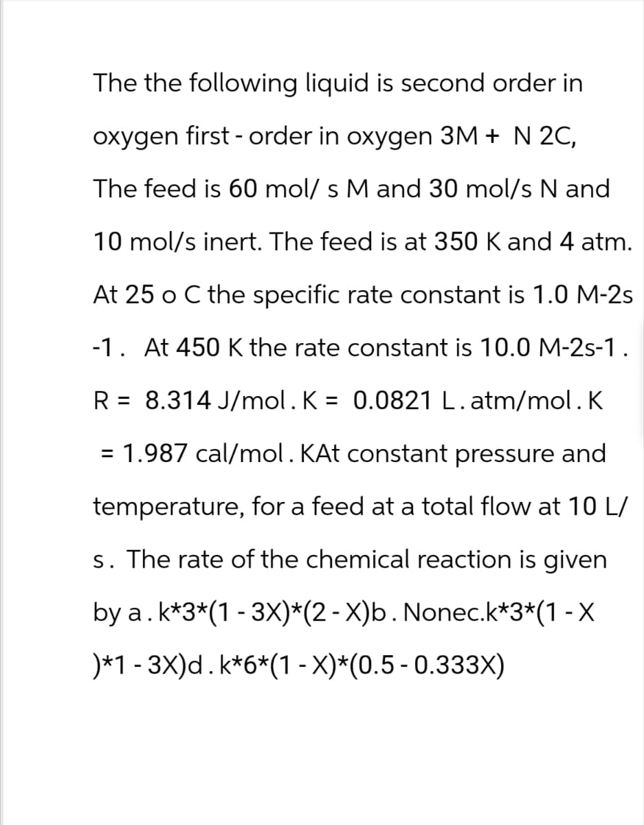 The the following liquid is second order in
oxygen first-order in oxygen 3M + N 2C,
The feed is 60 mol/ s M and 30 mol/s N and
10 mol/s inert. The feed is at 350 K and 4 atm.
At 25 o C the specific rate constant is 1.0 M-2s
-1. At 450 K the rate constant is 10.0 M-2s-1.
R = 8.314 J/mol. K = 0.0821 L. atm/mol. K
= 1.987 cal/mol. KAt constant pressure and
temperature, for a feed at a total flow at 10 L/
s. The rate of the chemical reaction is given
by a. k*3*(1-3X)*(2-X)b. Nonec.k*3*(1-X
*1-3X)d. k*6*(1-x)*(0.5-0.333X)