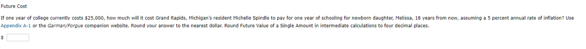 Future Cost
If one year of college currently costs $25,000, how much will it cost Grand Rapids, Michigan's resident Michelle Spindle to pay for one year of schooling for newborn daughter, Melissa, 18 years from now, assuming a 5 percent annual rate of inflation? Use
Appendix A-1 or the Garman/Forgue companion website. Round your answer to the nearest dollar. Round Future Value of a Single Amount in intermediate calculations to four decimal places.
$
