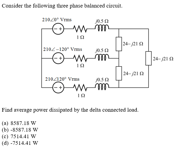 Consider the following three phase balanced circuit.
21020° Vrms
j0.5 N
24– j21 N
2102-120° Vrms
j0.5 2
(-+)
| 24– j21 2
ell
| 24– j21 N
210/120° Vrms
j0.5 2
Find average power dissipated by the delta connected load.
(a) 8587.18 W
(b) -8587.18 w
(c) 7514.41 W
(d) -7514.41 W
