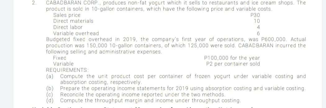 CABADBARAN CORP., produces non-fat yogurt which it sells to restaurants and ice cream shops. The
product is sold in 10-gallon containers, which have the following price and variable costs.
Sales price
Direct materials
Direct labor
Variable overhead
Budgeted fixed overhead in 2019, the company's first year of operations, was P600,000. Actual
production was 150,000 10-gallon containers, of which 125,000 were sold. CABADBARAN incurred the
following selling and administrative expenses.
Fixed
Variable
REQUIREMENTS:
(a) Compute the unit product cost per container of frozen yogurt under variable costing and
absorption costing, respectively.
(b)
2.
P30
10
4
P100,000 for the year
P2 per container sold
Prepare the operating income statements for 2019 using absorption costing and variable costing.
Reconcile the operating income reported under the two methods.
(c)
(d)
Compute the throughput margin and income under throughput costing.
