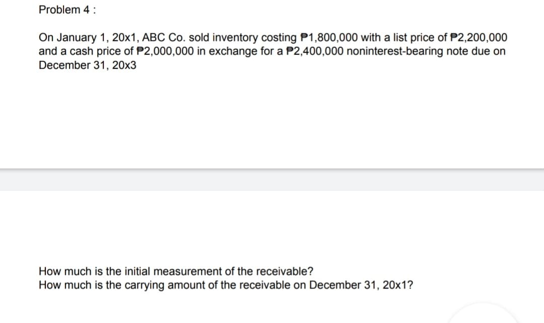 Problem 4 :
On January 1, 20x1, ABC Co. sold inventory costing P1,800,000 with a list price of P2,200,000
and a cash price of P2,000,000 in exchange for a P2,400,000 noninterest-bearing note due on
December 31, 20x3
How much is the initial measurement of the receivable?
How much is the carrying amount of the receivable on December 31, 20x1?
