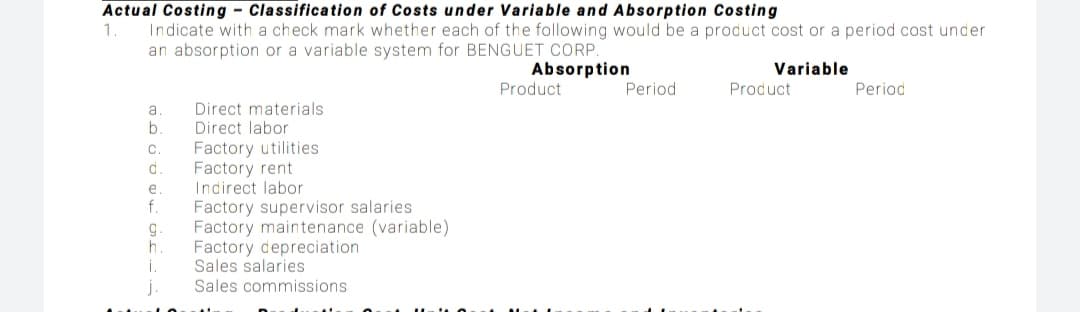 Actual Costing - Classification of Costs under Variable and Absorption Costing
1.
Indicate with a check mark whether each of the following would be a product cost or a period cost under
an absorption or a variable system for BENGUET CORP.
Absorption
Product
Variable
Period
Product
Period
Direct materials
Direct labor
Factory utilities
Factory rent
Indirect labor
Factory supervisor salaries
Factory maintenance (variable)
Factory depreciation
Sales salaries
Sales commissions
b.
d.
e
f.
g.
h.
i.
j
