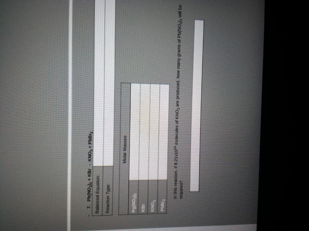 7. Pb(NO)2 KBr- KNO, + PbBr,
Balanced Equabion:
Reaction Type:
Molar Masses
FON
In this reaction. it a.21x10 molecules of KNO; are produced, how many grams of Pb(NO;), Wil be
required?
