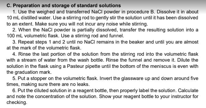 C. Preparation and storage of standard solutions
1. Use the weighed and transferred NaCl powder in procedure B. Dissolve it in about
10 mL distilled water. Use a stirring rod to gently stir the solution until it has been dissolved
to an extent. Make sure you will not incur any noise while stirring.
2. When the NaCI powder is partially dissolved, transfer the resulting solution into a
100 mL volumetric flask. Use a stirring rod and funnel.
3. Repeat steps 1 and 2 until no NaCl remains in the beaker and until you are almost
at the mark of the volumetric flask.
4. Rinse the last portion of the solution from the stirring rod into the volumetric flask
with a stream of water from the wash bottle. Rinse the funnel and remove it. Dilute the
solution in the flask using a Pasteur pipette until the bottom of the meniscus is even with
the graduation mark.
5. Put a stopper on the volumetric flask. Invert the glassware up and down around five
times, making sure there are no leaks.
6. Put the diluted solution in a reagent bottle, then properly label the solution. Calculate
and note the concentration of the solution. Show your reagent bottle to your instructor for
checking.
