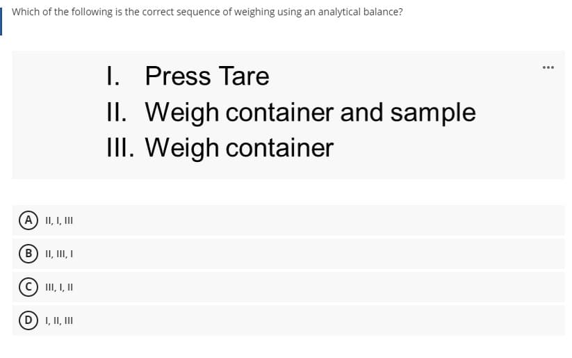 Which of the following is the correct sequence of weighing using an analytical balance?
I. Press Tare
II. Weigh container and sample
II. Weigh container
...
A II, I, III
(B) II, III, I
III, I, I
I, II, II

