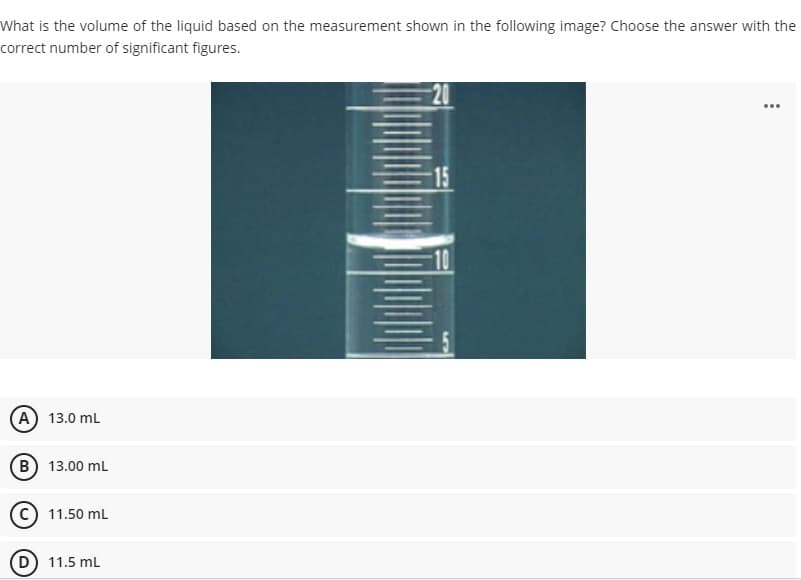 What is the volume of the liquid based on the measurement shown in the following image? Choose the answer with the
correct number of significant figures.
...
15
A 13.0 mL
B) 13.00 mL
11.50 mL
D 11.5 mL
