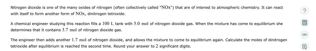 Nitrogen dioxide is one of the many oxides of nitrogen (often collectively called "NOx") that are of interest to atmospheric chemistry. It can react
with itself to form another form of NOx, dinitrogen tetroxide.
A chemical engineer studying this reaction fills a 100 L tank with 5.0 mol of nitrogen dioxide gas. When the mixture has come to equilibrium she
determines that it contains 3.7 mol of nitrogen dioxide gas.
The engineer then adds another 1.7 mol of nitrogen dioxide, and allows the mixture to come to equilibrium again. Calculate the moles of dinitrogen
tetroxide after equilibrium is reached the second time. Round your answer to 2 significant digits.
?
8
E