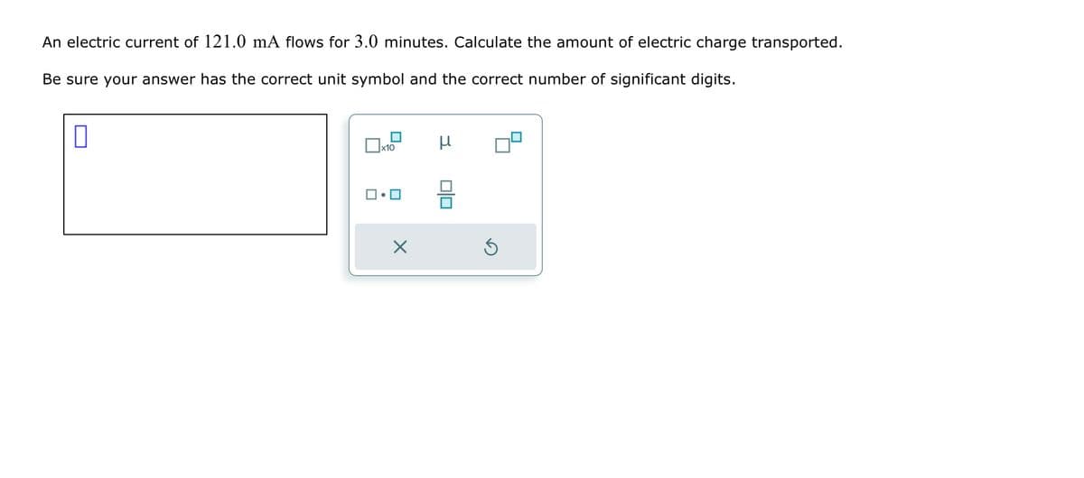An electric current of 121.0 mA flows for 3.0 minutes. Calculate the amount of electric charge transported.
Be sure your answer has the correct unit symbol and the correct number of significant digits.
0
x10
□・□
X
μ
0|0
Ś
