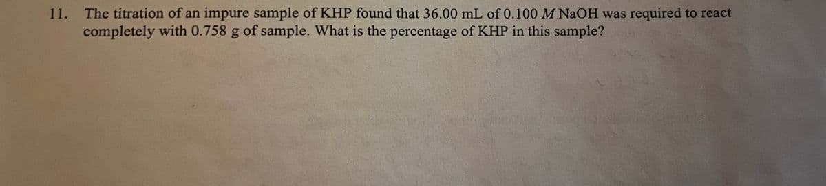 11. The titration of an impure sample of KHP found that 36.00 mL of 0.100 M NaOH was required to react
completely with 0.758 g of sample. What is the percentage of KHP in this sample?