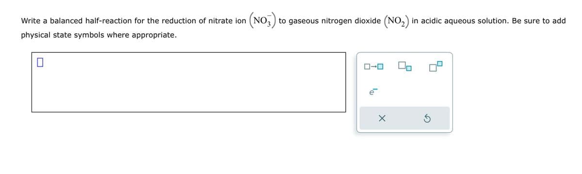Write a balanced half-reaction for the reduction of nitrate ion (NO3) to gaseous nitrogen dioxide (NO₂) in acidic aqueous solution. Be sure to add
physical state symbols where appropriate.
0
ロ→ロ
D₁
X
Ś