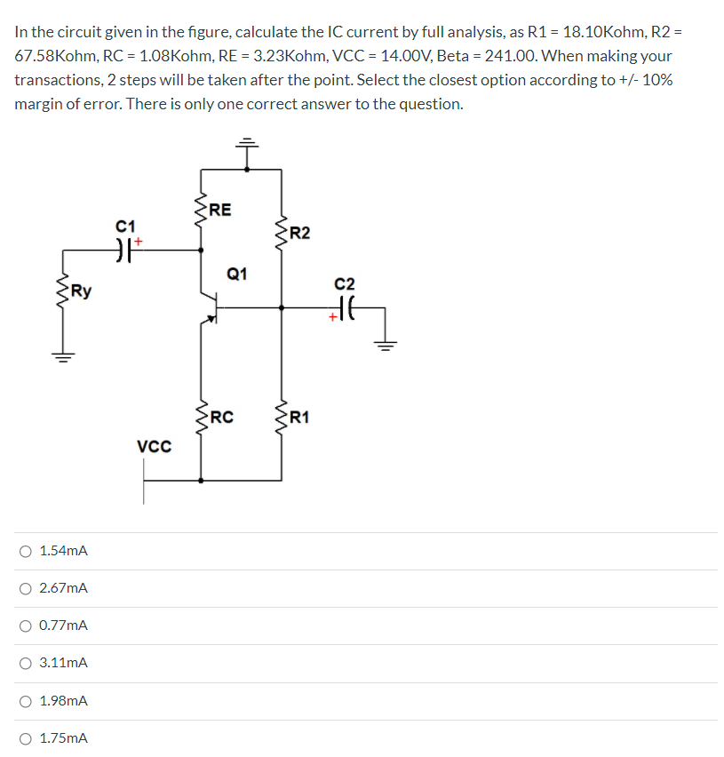 In the circuit given in the figure, calculate the IC current by full analysis, as R1 = 18.10Kohm, R2 =
67.58Kohm, RC = 1.08Kohm, RE = 3.23Kohm, VCC = 14.00V, Beta = 241.00. When making your
transactions, 2 steps will be taken after the point. Select the closest option according to +/- 10%
margin of error. There is only one correct answer to the question.
RE
C1
R2
Q1
C2
Ry
ŽRC
R1
1.54mA
O 2.67mA
O 0.77mA
3.11mA
1.98mA
O 1.75mA
