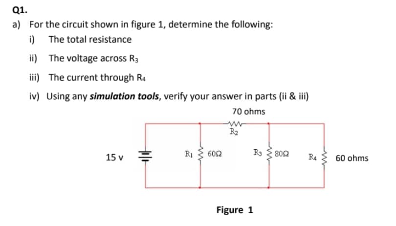 Q1.
a) For the circuit shown in figure 1, determine the following:
i)
The total resistance
ii)
The voltage across R3
iii)
The current through R4
iv) Using any simulation tools, verify your answer in parts (ii & iii)
70 ohms
R₂
15 v
til+
R1
6052
Figure 1
R3
8092
R4
60 ohms