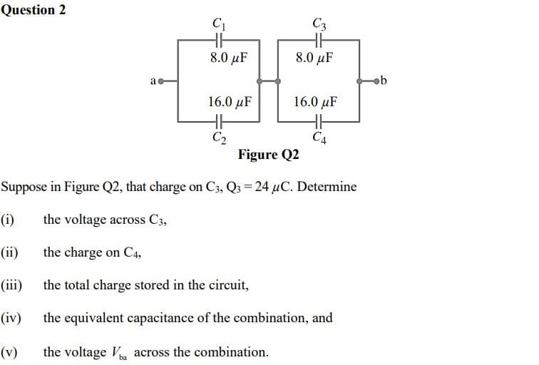 Question 2
C1
C3
8.0 µF
8.0 µF
16.0 μF
16.0 μF
HH
C2
Figure Q2
CA
Suppose in Figure Q2, that charge on C3, Q3 = 24 µC. Determine
(i)
the voltage across C3,
(ii)
the charge on C4,
(iii)
the total charge stored in the circuit,
(iv)
the equivalent capacitance of the combination, and
(v)
the voltage V across the combination.
