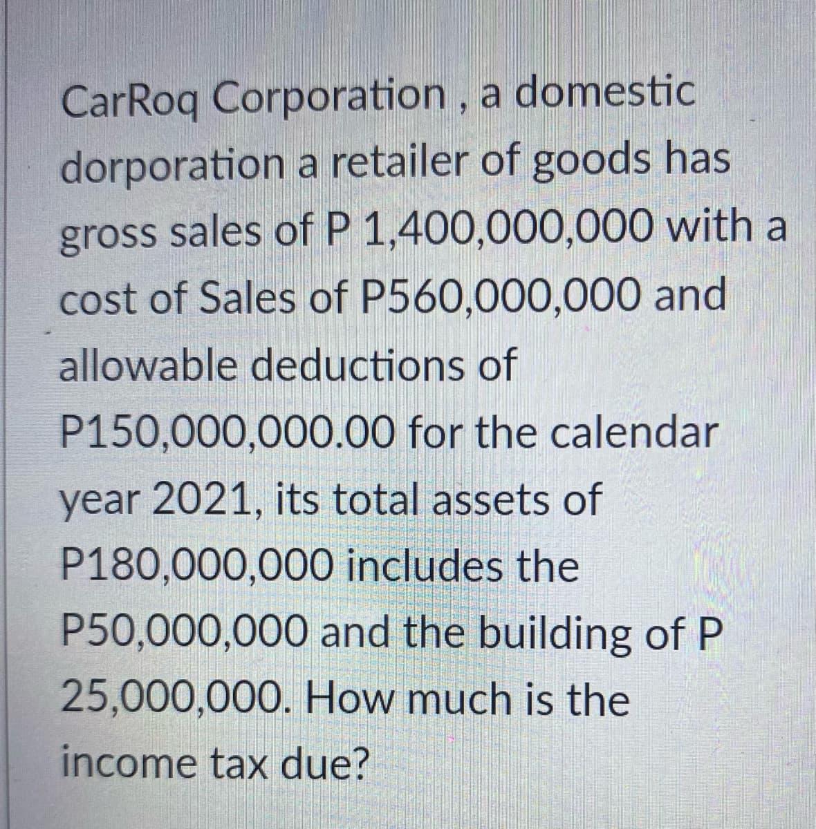 CarRoq Corporation,
a domestic
dorporation
a retailer of goods has
gross sales of P 1,400,000,000 with a
cost of Sales of P560,000,000 and
allowable deductions of
P150,000,000.00 for the calendar
year 2021, its total assets of
P180,000,000 includes the
P50,000,000 and the building of P
25,000,000. How much is the
income tax due?